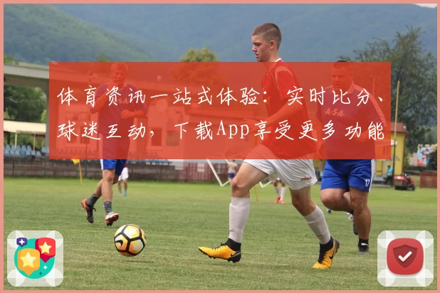 体育资讯一站式体验：实时比分、球迷互动，下载App享受更多功能