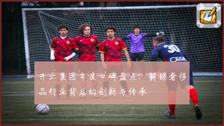 开云集团年度口碑盘点：解锁奢侈品行业背后的创新与传承