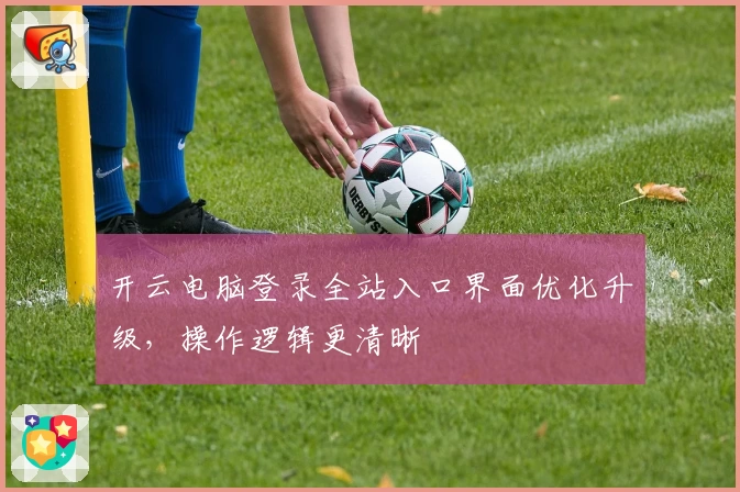 开云电脑登录全站入口界面优化升级，操作逻辑更清晰