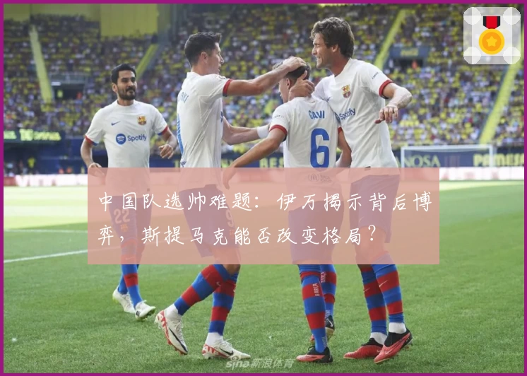 中国队选帅难题:伊万揭示背后博弈,斯提马克能否改变格局?