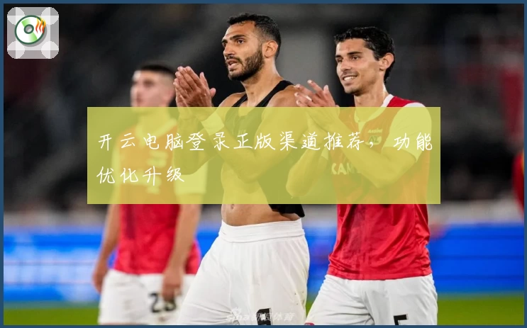 开云电脑登录正版渠道推荐，功能优化升级