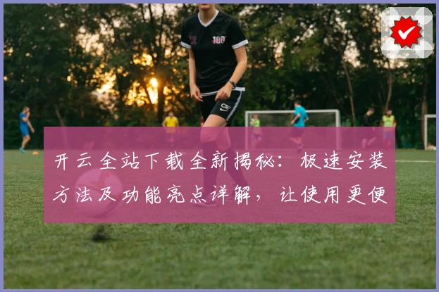 开云全站下载全新揭秘：极速安装方法及功能亮点详解，让使用更便捷