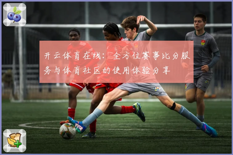 开云体育在线:全方位赛事比分服务与体育社区的使用体验分享