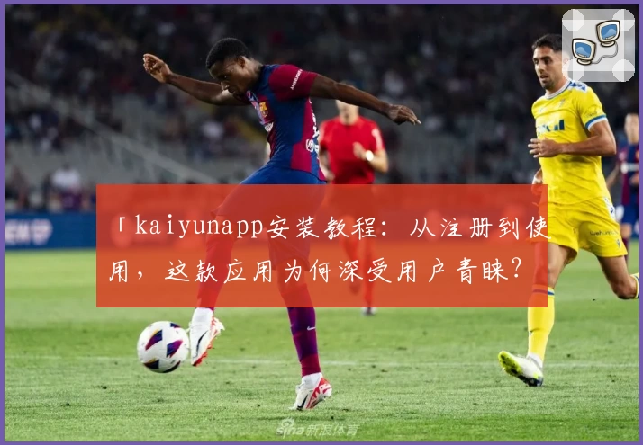 「kaiyunapp安装教程：从注册到使用，这款应用为何深受用户青睐？」