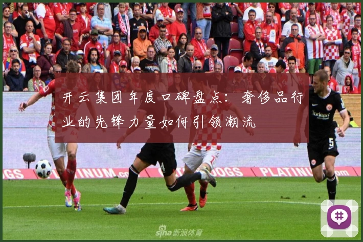 开云集团年度口碑盘点:奢侈品行业的先锋力量如何引领潮流