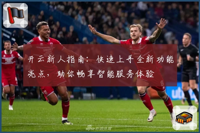开云新人指南：快速上手全新功能亮点，助你畅享智能服务体验