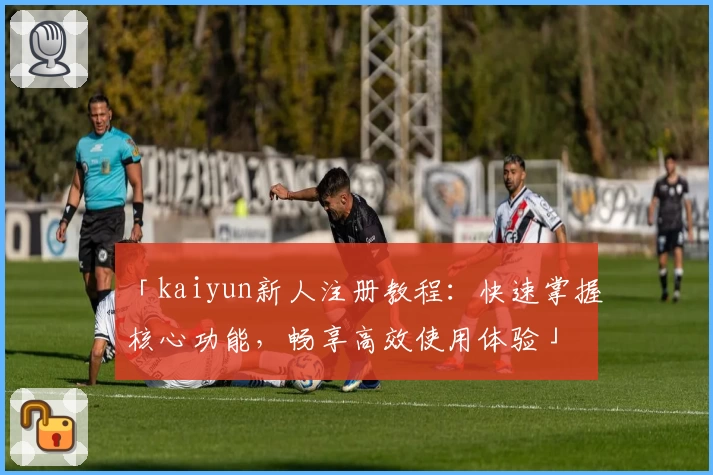 「kaiyun新人注册教程：快速掌握核心功能，畅享高效使用体验」