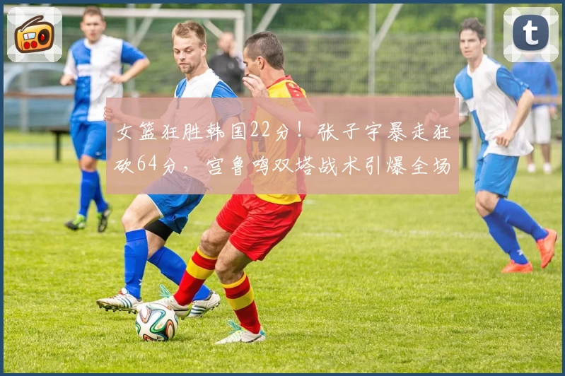 女篮狂胜韩国22分！张子宇暴走狂砍64分，宫鲁鸣双塔战术引爆全场