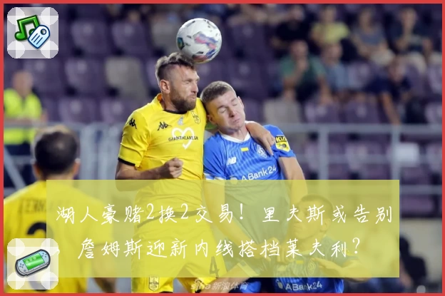 湖人豪赌2换2交易！里夫斯或告别，詹姆斯迎新内线搭档莱夫利？
