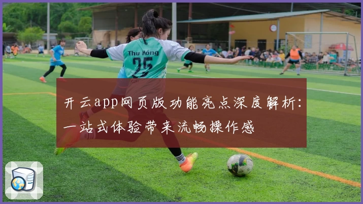 开云app网页版功能亮点深度解析：一站式体验带来流畅操作感