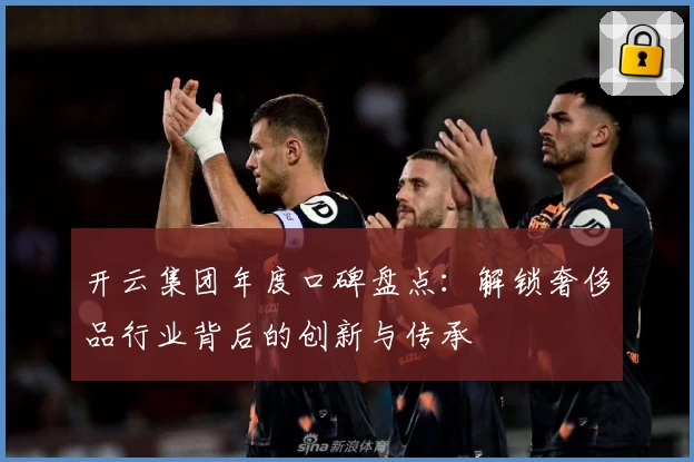 开云集团年度口碑盘点：解锁奢侈品行业背后的创新与传承