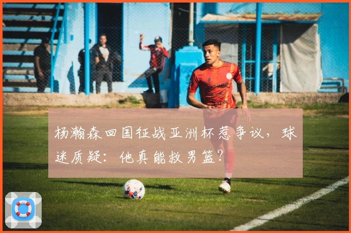 杨瀚森回国征战亚洲杯惹争议,球迷质疑:他真能救男篮?