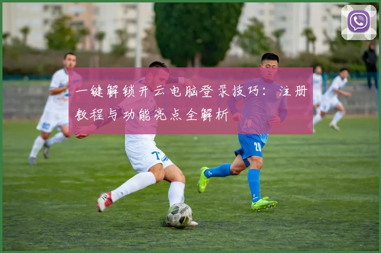 一键解锁开云电脑登录技巧：注册教程与功能亮点全解析