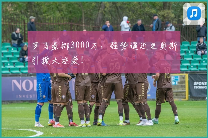 罗马豪掷3000万,强势逼近里奥斯引援大逆袭!