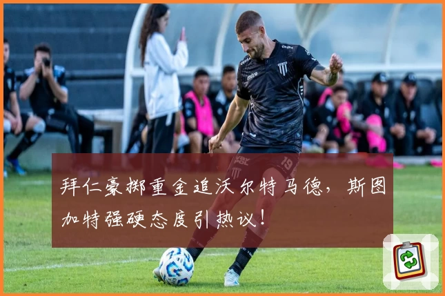 拜仁豪掷重金追沃尔特马德,斯图加特强硬态度引热议!